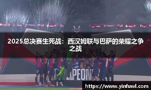 2025总决赛生死战：西汉姆联与巴萨的荣耀之争之战