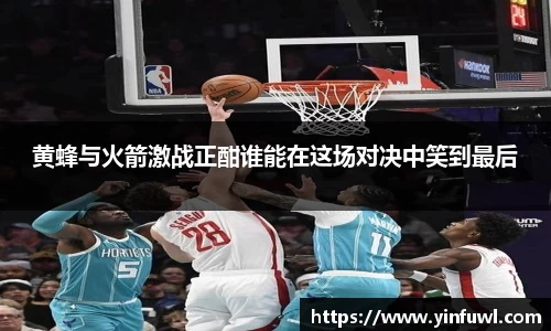 黄蜂与火箭激战正酣谁能在这场对决中笑到最后